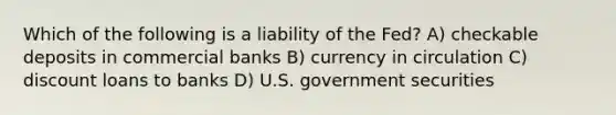 Which of the following is a liability of the Fed? A) checkable deposits in commercial banks B) currency in circulation C) discount loans to banks D) U.S. government securities