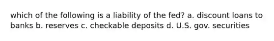 which of the following is a liability of the fed? a. discount loans to banks b. reserves c. checkable deposits d. U.S. gov. securities