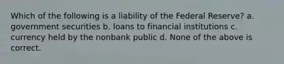 Which of the following is a liability of the Federal Reserve? a. government securities b. loans to financial institutions c. currency held by the nonbank public d. None of the above is correct.