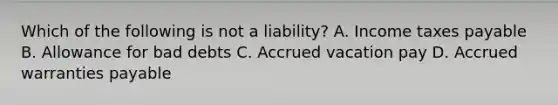 Which of the following is not a​ liability? A. Income taxes payable B. Allowance for bad debts C. Accrued vacation pay D. Accrued warranties payable