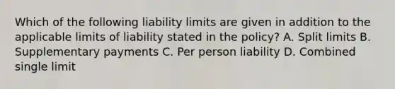 Which of the following liability limits are given in addition to the applicable limits of liability stated in the policy? A. Split limits B. Supplementary payments C. Per person liability D. Combined single limit