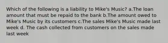 Which of the following is a liability to Mike's Music? a.The loan amount that must be repaid to the bank b.The amount owed to Mike's Music by its customers c.The sales Mike's Music made last week d. The cash collected from customers on the sales made last week