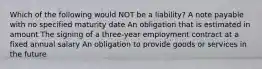 Which of the following would NOT be a liability? A note payable with no specified maturity date An obligation that is estimated in amount The signing of a three-year employment contract at a fixed annual salary An obligation to provide goods or services in the future