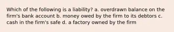 Which of the following is a liability? a. overdrawn balance on the firm's bank account b. money owed by the firm to its debtors c. cash in the firm's safe d. a factory owned by the firm