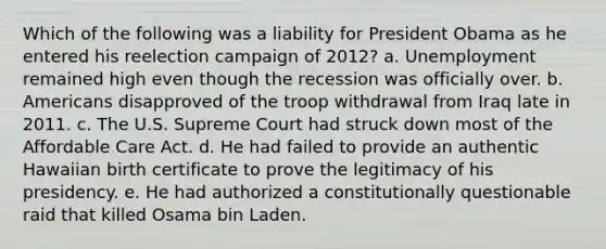 Which of the following was a liability for President Obama as he entered his reelection campaign of 2012? a. Unemployment remained high even though the recession was officially over. b. Americans disapproved of the troop withdrawal from Iraq late in 2011. c. The U.S. Supreme Court had struck down most of the Affordable Care Act. d. He had failed to provide an authentic Hawaiian birth certificate to prove the legitimacy of his presidency. e. He had authorized a constitutionally questionable raid that killed Osama bin Laden.