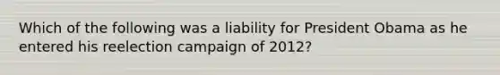 ​Which of the following was a liability for President Obama as he entered his reelection campaign of 2012?