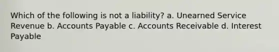 Which of the following is not a liability? a. Unearned Service Revenue b. Accounts Payable c. Accounts Receivable d. Interest Payable