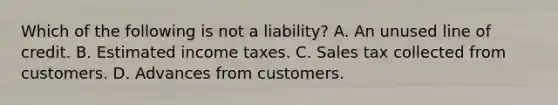 Which of the following is not a liability? A. An unused line of credit. B. Estimated income taxes. C. Sales tax collected from customers. D. Advances from customers.