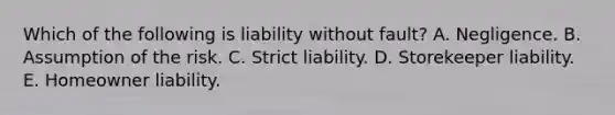 Which of the following is liability without fault? A. Negligence. B. Assumption of the risk. C. Strict liability. D. Storekeeper liability. E. Homeowner liability.