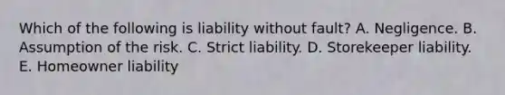 Which of the following is liability without fault? A. Negligence. B. Assumption of the risk. C. Strict liability. D. Storekeeper liability. E. Homeowner liability