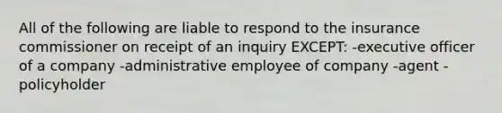 All of the following are liable to respond to the insurance commissioner on receipt of an inquiry EXCEPT: -executive officer of a company -administrative employee of company -agent -policyholder