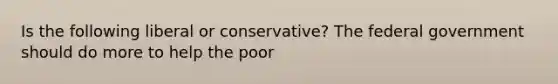 Is the following liberal or conservative? The federal government should do more to help the poor