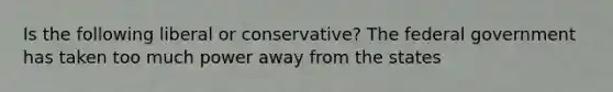 Is the following liberal or conservative? The federal government has taken too much power away from the states