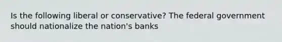 Is the following liberal or conservative? The federal government should nationalize the nation's banks