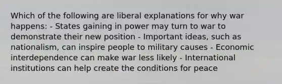 Which of the following are liberal explanations for why war happens: - States gaining in power may turn to war to demonstrate their new position - Important ideas, such as nationalism, can inspire people to military causes - Economic interdependence can make war less likely - International institutions can help create the conditions for peace