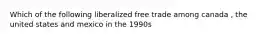 Which of the following liberalized free trade among canada , the united states and mexico in the 1990s