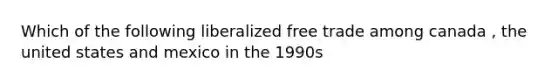 Which of the following liberalized free trade among canada , the united states and mexico in the 1990s