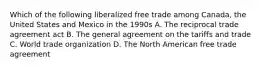 Which of the following liberalized free trade among Canada, the United States and Mexico in the 1990s A. The reciprocal trade agreement act B. The general agreement on the tariffs and trade C. World trade organization D. The North American free trade agreement