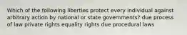 Which of the following liberties protect every individual against arbitrary action by national or state governments? due process of law private rights equality rights due procedural laws