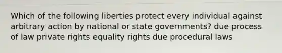 Which of the following liberties protect every individual against arbitrary action by national or state governments? due process of law private rights equality rights due procedural laws