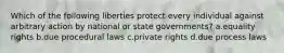 Which of the following liberties protect every individual against arbitrary action by national or state governments? a.equality rights b.due procedural laws c.private rights d.due process laws