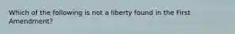 Which of the following is not a liberty found in the First Amendment?