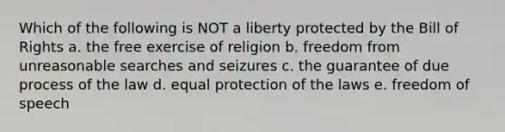 Which of the following is NOT a liberty protected by the Bill of Rights a. the free exercise of religion b. freedom from unreasonable searches and seizures c. the guarantee of due process of the law d. equal protection of the laws e. freedom of speech