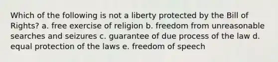 Which of the following is not a liberty protected by the Bill of Rights? a. free exercise of religion b. freedom from unreasonable searches and seizures c. guarantee of due process of the law d. equal protection of the laws e. freedom of speech