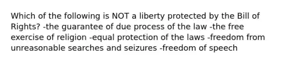 Which of the following is NOT a liberty protected by the Bill of Rights? -the guarantee of due process of the law -the free exercise of religion -equal protection of the laws -freedom from unreasonable searches and seizures -freedom of speech