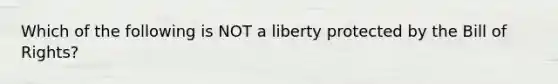 Which of the following is NOT a liberty protected by the Bill of Rights?