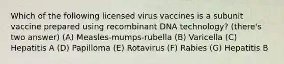 Which of the following licensed virus vaccines is a subunit vaccine prepared using <a href='https://www.questionai.com/knowledge/kkrH4LHLPA-recombinant-dna' class='anchor-knowledge'>recombinant dna</a> technology? (there's two answer) (A) Measles-mumps-rubella (B) Varicella (C) Hepatitis A (D) Papilloma (E) Rotavirus (F) Rabies (G) Hepatitis B