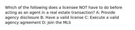 Which of the following does a licensee NOT have to do before acting as an agent in a real estate transaction? A: Provide agency disclosure B: Have a valid license C: Execute a valid agency agreement D: Join the MLS