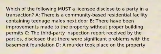 Which of the following MUST a licensee disclose to a party in a transaction? A: There is a community-based residential facility containing teenage males next door B: There have been improvements made to the property without proper building permits C: The third-party inspection report received by the parties, disclosed that there were significant problems with the basement foundation D: A murder took place on the property