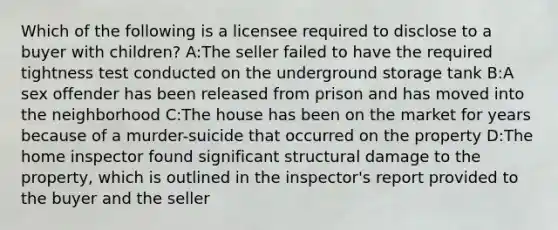 Which of the following is a licensee required to disclose to a buyer with children? A:The seller failed to have the required tightness test conducted on the underground storage tank B:A sex offender has been released from prison and has moved into the neighborhood C:The house has been on the market for years because of a murder-suicide that occurred on the property D:The home inspector found significant structural damage to the property, which is outlined in the inspector's report provided to the buyer and the seller