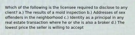 Which of the following is the licensee required to disclose to any client? a.) The results of a mold inspection b.) Addresses of sex offenders in the neighborhood c.) Identity as a principal in any real estate transaction where he or she is also a broker d.) The lowest price the seller is willing to accept