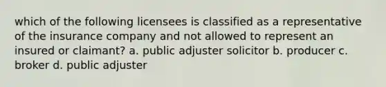 which of the following licensees is classified as a representative of the insurance company and not allowed to represent an insured or claimant? a. public adjuster solicitor b. producer c. broker d. public adjuster