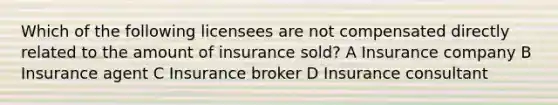 Which of the following licensees are not compensated directly related to the amount of insurance sold? A Insurance company B Insurance agent C Insurance broker D Insurance consultant