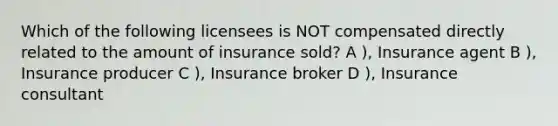 Which of the following licensees is NOT compensated directly related to the amount of insurance sold? A ), Insurance agent B ), Insurance producer C ), Insurance broker D ), Insurance consultant