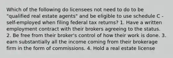 Which of the following do licensees not need to do to be "qualified real estate agents" and be eligible to use schedule C -self-employed when filing federal tax returns? 1. Have a written employment contract with their brokers agreeing to the status. 2. Be free from their broker's control of how their work is done. 3. earn substantially all the income coming from their brokerage firm in the form of commissions. 4. Hold a real estate license