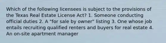 Which of the following licensees is subject to the provisions of the Texas Real Estate License Act? 1. Someone conducting official duties 2. A "for sale by owner" listing 3. One whose job entails recruiting qualified renters and buyers for real estate 4. An on-site apartment manager