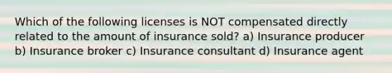 Which of the following licenses is NOT compensated directly related to the amount of insurance sold? a) Insurance producer b) Insurance broker c) Insurance consultant d) Insurance agent