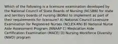 Which of the following is a licensure examination developed by the National Council of State Boards of Nursing (NCSBN) for state and territory boards of nursing (BONs) to implement as part of their requirements for licensure? A) National Council Licensure Examination for Registered Nurses (NCLEX-RN) B) National Nurse Aide Assessment Program (NNAAP C) Medication Aide Certification Examination (MACE) D) Nursing Workforce Diversity (NWD) program