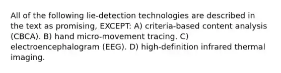 All of the following lie-detection technologies are described in the text as promising, EXCEPT: A) criteria-based content analysis (CBCA). B) hand micro-movement tracing. C) electroencephalogram (EEG). D) high-definition infrared thermal imaging.