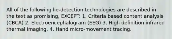 All of the following lie-detection technologies are described in the text as promising, EXCEPT: 1. Criteria based content analysis (CBCA) 2. Electroencephalogram (EEG) 3. High definition infrared thermal imaging. 4. Hand micro-movement tracing.