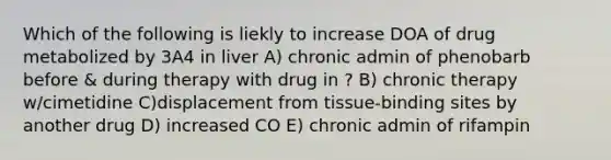 Which of the following is liekly to increase DOA of drug metabolized by 3A4 in liver A) chronic admin of phenobarb before & during therapy with drug in ? B) chronic therapy w/cimetidine C)displacement from tissue-binding sites by another drug D) increased CO E) chronic admin of rifampin