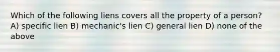 Which of the following liens covers all the property of a person? A) specific lien B) mechanic's lien C) general lien D) none of the above