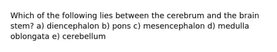 Which of the following lies between the cerebrum and the brain stem? a) diencephalon b) pons c) mesencephalon d) medulla oblongata e) cerebellum