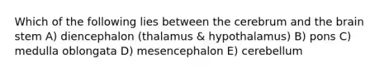 Which of the following lies between the cerebrum and the brain stem A) diencephalon (thalamus & hypothalamus) B) pons C) medulla oblongata D) mesencephalon E) cerebellum