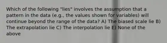 Which of the following "lies" involves the assumption that a pattern in the data (e.g., the values shown for variables) will continue beyond the range of the data? A) The biased scale lie B) The extrapolation lie C) The interpolation lie E) None of the above