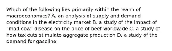 Which of the following lies primarily within the realm of macroeconomics? A. an analysis of supply and demand conditions in the electricity market B. a study of the impact of "mad cow" disease on the price of beef worldwide C. a study of how tax cuts stimulate aggregate production D. a study of the demand for gasoline